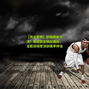 【开云官网】欧陆巅峰对决！英超霸主碾压强敌，全胜双线登顶创赛季神话