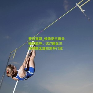 开云官网_帅惟浩三度头槌定乾坤，U17国足三球完胜孟加拉迎开门红