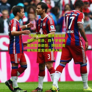 【开云官网】重庆足坛迎来时代更迭，四十岁老将吴庆宣告退役，博拉尼奥斯与蒋圣龙或携手入渝