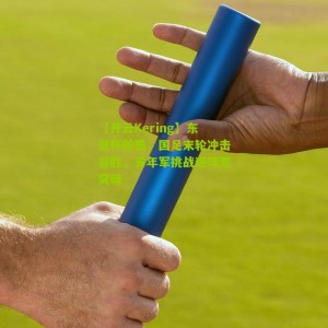 【开云Kering】东亚杯前瞻，国足末轮冲击首胜，青年军挑战进球荒突破