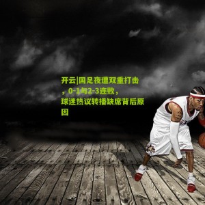 开云|国足夜遭双重打击，0-1与2-3连败，球迷热议转播缺席背后原因