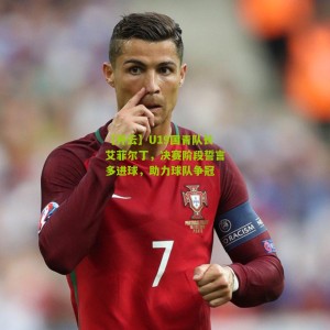 【开云】U19国青队长艾菲尔丁，决赛阶段誓言多进球，助力球队争冠