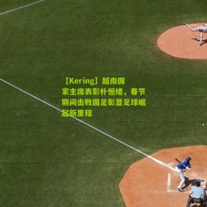 【Kering】越南国家主席表彰朴恒绪，春节期间击败国足彰显足球崛起新里程