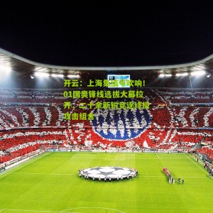 开云：上海集结号吹响！01国奥锋线选拔大幕拉开，二十余新锐竞逐终极攻击组合